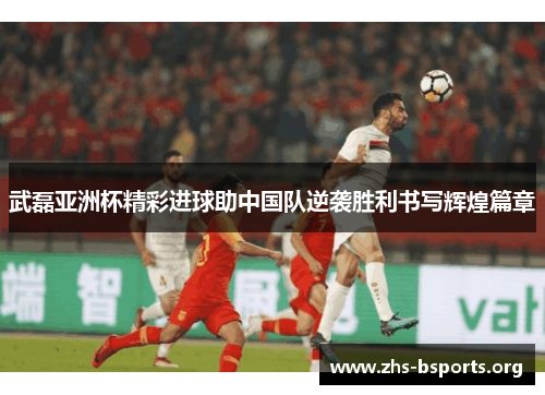 武磊亚洲杯精彩进球助中国队逆袭胜利书写辉煌篇章 武磊亚洲杯精彩进球助中国队逆袭胜利书写辉煌篇章
