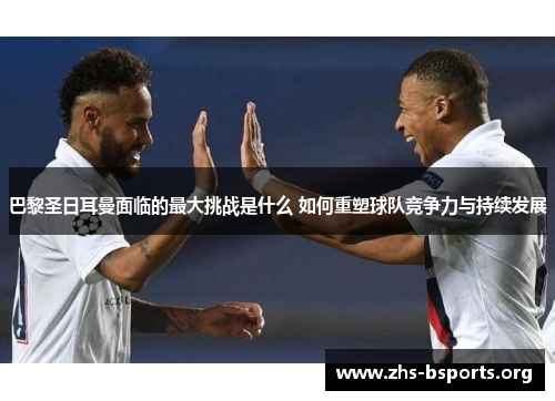 巴黎圣日耳曼面临的最大挑战是什么 如何重塑球队竞争力与持续发展 巴黎圣日耳曼面临的最大挑战是什么 如何重塑球队竞争力与持续发展
