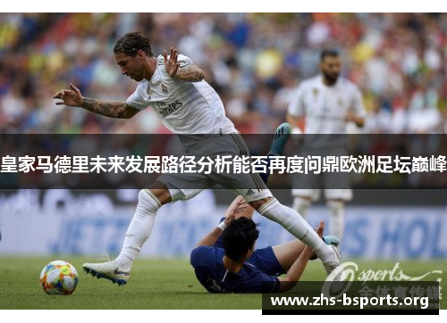 皇家马德里未来发展路径分析能否再度问鼎欧洲足坛巅峰 皇家马德里未来发展路径分析能否再度问鼎欧洲足坛巅峰