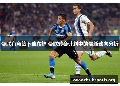 曼联有意签下迪布林 曼联转会计划中的最新动向分析 曼联有意签下迪布林 曼联转会计划中的最新动向分析