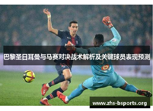 巴黎圣日耳曼与马赛对决战术解析及关键球员表现预测 巴黎圣日耳曼与马赛对决战术解析及关键球员表现预测