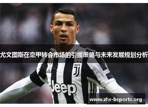 尤文图斯在意甲转会市场的引援策略与未来发展规划分析 尤文图斯在意甲转会市场的引援策略与未来发展规划分析