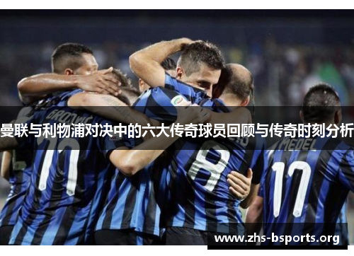 曼联与利物浦对决中的六大传奇球员回顾与传奇时刻分析 曼联与利物浦对决中的六大传奇球员回顾与传奇时刻分析