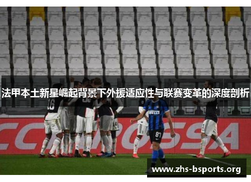 法甲本土新星崛起背景下外援适应性与联赛变革的深度剖析 法甲本土新星崛起背景下外援适应性与联赛变革的深度剖析