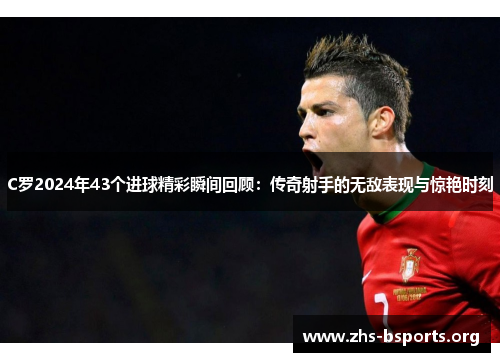 C罗2024年43个进球精彩瞬间回顾:传奇射手的无敌表现与惊艳时刻 C罗2024年43个进球精彩瞬间回顾:传奇射手的无敌表现与惊艳时刻