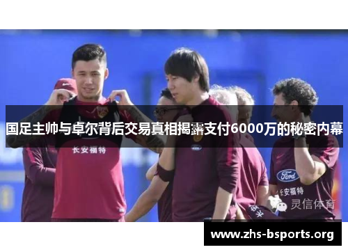 国足主帅与卓尔背后交易真相揭露支付6000万的秘密内幕 国足主帅与卓尔背后交易真相揭露支付6000万的秘密内幕