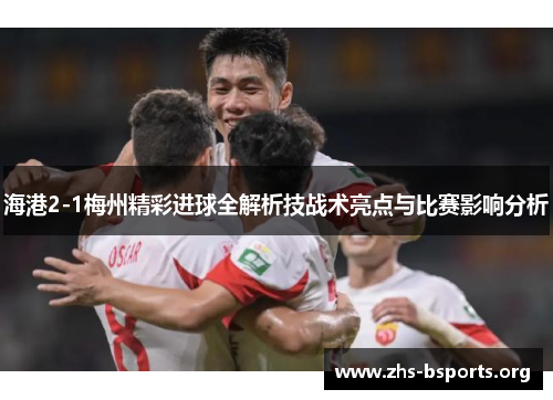 海港2-1梅州精彩进球全解析技战术亮点与比赛影响分析 海港2-1梅州精彩进球全解析技战术亮点与比赛影响分析