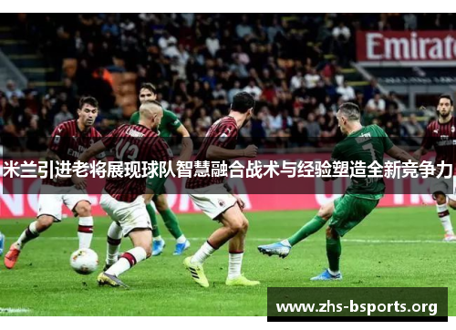 米兰引进老将展现球队智慧融合战术与经验塑造全新竞争力 米兰引进老将展现球队智慧融合战术与经验塑造全新竞争力
