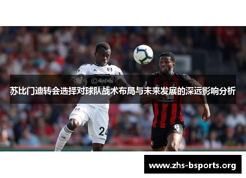 苏比门迪转会选择对球队战术布局与未来发展的深远影响分析 苏比门迪转会选择对球队战术布局与未来发展的深远影响分析