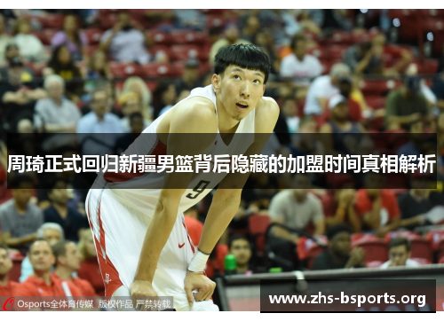 周琦正式回归新疆男篮背后隐藏的加盟时间真相解析 周琦正式回归新疆男篮背后隐藏的加盟时间真相解析
