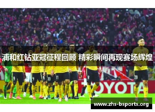 浦和红钻亚冠征程回顾 精彩瞬间再现赛场辉煌